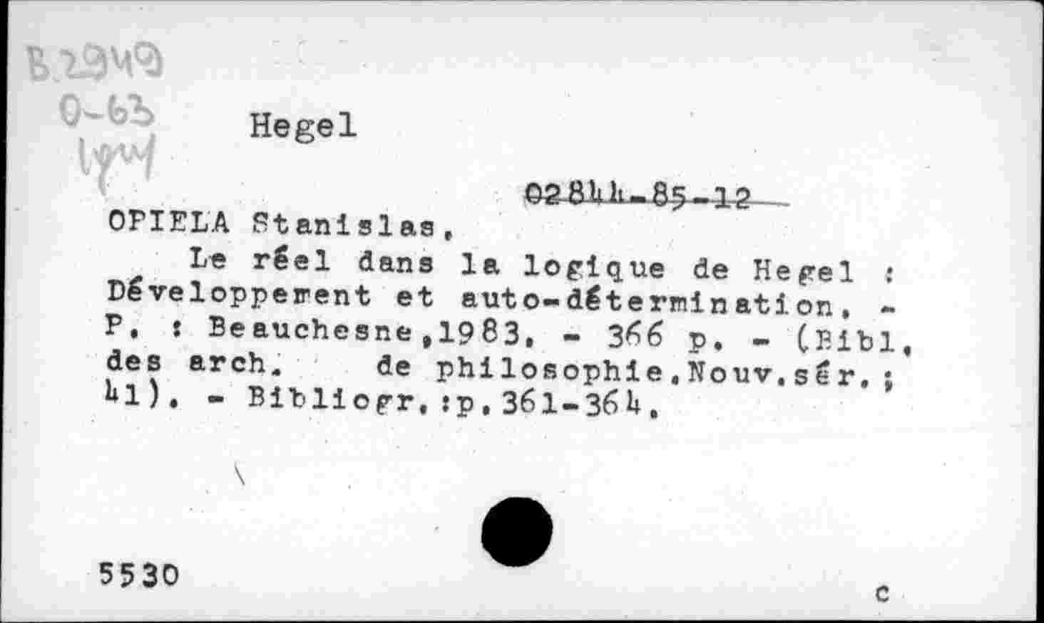 ﻿
VH
Hegel
02 8b h-85-42
OPIELA Stanislas,
Le réel dans la logique de Hegel : Développèrent et auto-déternination, -P, : Beauchesne ,1983, - 3*^6 p. - CBibl des arch. de philosophie,ïïouv.sér.; bl). - Bibliogr, sp, 361-36b.
5530
c